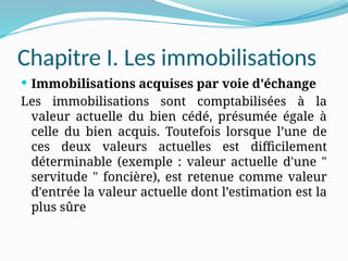 Chapitre I. Les immobilisations
 Immobilisations acquises par voie d'échange
Les immobilisations sont comptabilisées à la
valeur actuelle du bien cédé, présumée égale à
celle du bien acquis. Toutefois lorsque l’une de
ces deux valeurs actuelles est difficilement
déterminable (exemple : valeur actuelle d'une "
servitude " foncière), est retenue comme valeur
d'entrée la valeur actuelle dont l’estimation est la
plus sûre
 