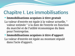Chapitre I. Les immobilisations
 Immobilisations acquises à titre gratuit
La valeur d'entrée est égale à la valeur actuelle, "
valeur estimée " à la date de l’entrée en fonction
du marché et de l’utilité économique du bien
pour l’entreprise.
 Immobilisations acquises à titre d'apport
La valeur d'entrée est égale au montant stipulé
dans l’acte d'apport.
 