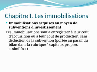 Chapitre I. Les immobilisations
 Immobilisations acquises au moyen de
subventions d'investissement
Ces Immobilisations sont à enregistrer à leur coût
d'acquisition ou à leur coût de production, sans
déduction de la subvention (portée au passif du
bilan dans la rubrique " capitaux propres
assimilés »)
 