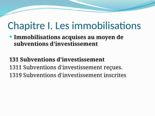 Chapitre I. Les immobilisations
 Immobilisations acquises au moyen de
subventions d'investissement
131 Subventions d'investissement
1311 Subventions d'investissement reçues.
1319 Subventions d'investissement inscrites
 