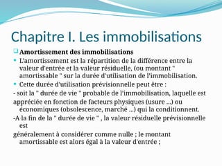 Chapitre I. Les immobilisations
Amortissement des immobilisations
 L’amortissement est la répartition de la différence entre la
valeur d'entrée et la valeur résiduelle, (ou montant "
amortissable " sur la durée d'utilisation de l’immobilisation.
 Cette durée d'utilisation prévisionnelle peut être :
- soit la " durée de vie " probable de l’immobilisation, laquelle est
appréciée en fonction de facteurs physiques (usure ...) ou
économiques (obsolescence, marché ...) qui la conditionnent.
-A la fin de la " durée de vie " , la valeur résiduelle prévisionnelle
est
généralement à considérer comme nulle ; le montant
amortissable est alors égal à la valeur d'entrée ;
 