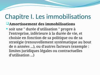 Chapitre I. Les immobilisations
Amortissement des immobilisations
 soit une " durée d'utilisation " propre à
l’entreprise, inférieure à la durée de vie, et
choisie en fonction de sa politique ou de sa
stratégie (renouvellement systématique au bout
de n années ...), ou d'autres facteurs (exemple :
limites juridiques légales ou contractuelles
d'utilisation ...)
 