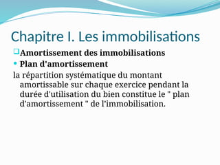 Chapitre I. Les immobilisations
Amortissement des immobilisations
 Plan d'amortissement
la répartition systématique du montant
amortissable sur chaque exercice pendant la
durée d'utilisation du bien constitue le " plan
d'amortissement " de l’immobilisation.
 
