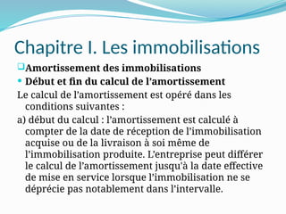 Chapitre I. Les immobilisations
Amortissement des immobilisations
 Début et fin du calcul de l’amortissement
Le calcul de l’amortissement est opéré dans les
conditions suivantes :
a) début du calcul : l’amortissement est calculé à
compter de la date de réception de l’immobilisation
acquise ou de la livraison à soi même de
l’immobilisation produite. L’entreprise peut différer
le calcul de l’amortissement jusqu'à la date effective
de mise en service lorsque l’immobilisation ne se
déprécie pas notablement dans l’intervalle.
 