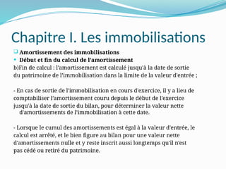 Chapitre I. Les immobilisations
 Amortissement des immobilisations
 Début et fin du calcul de l’amortissement
b)Fin de calcul : l’amortissement est calculé jusqu'à la date de sortie
du patrimoine de l’immobilisation dans la limite de la valeur d'entrée ;
- En cas de sortie de l’immobilisation en cours d'exercice, il y a lieu de
comptabiliser l’amortissement couru depuis le début de l’exercice
jusqu'à la date de sortie du bilan, pour déterminer la valeur nette
d'amortissements de l’immobilisation à cette date.
- Lorsque le cumul des amortissements est égal à la valeur d'entrée, le
calcul est arrêté, et le bien figure au bilan pour une valeur nette
d'amortissements nulle et y reste inscrit aussi longtemps qu'il n'est
pas cédé ou retiré du patrimoine.
 