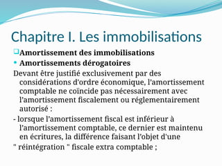 Chapitre I. Les immobilisations
Amortissement des immobilisations
 Amortissements dérogatoires
Devant être justifié exclusivement par des
considérations d'ordre économique, l’amortissement
comptable ne coïncide pas nécessairement avec
l’amortissement fiscalement ou réglementairement
autorisé :
- lorsque l’amortissement fiscal est inférieur à
l’amortissement comptable, ce dernier est maintenu
en écritures, la différence faisant l’objet d'une
" réintégration " fiscale extra comptable ;
 