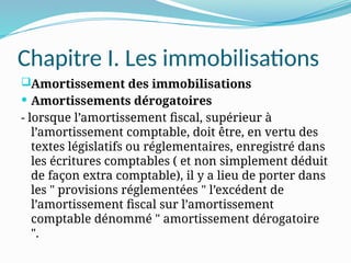 Chapitre I. Les immobilisations
Amortissement des immobilisations
 Amortissements dérogatoires
- lorsque l’amortissement fiscal, supérieur à
l’amortissement comptable, doit être, en vertu des
textes législatifs ou réglementaires, enregistré dans
les écritures comptables ( et non simplement déduit
de façon extra comptable), il y a lieu de porter dans
les " provisions réglementées " l’excédent de
l’amortissement fiscal sur l’amortissement
comptable dénommé " amortissement dérogatoire
".
 