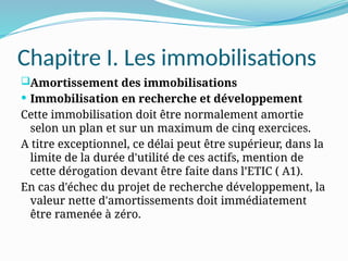Chapitre I. Les immobilisations
Amortissement des immobilisations
 Immobilisation en recherche et développement
Cette immobilisation doit être normalement amortie
selon un plan et sur un maximum de cinq exercices.
A titre exceptionnel, ce délai peut être supérieur, dans la
limite de la durée d'utilité de ces actifs, mention de
cette dérogation devant être faite dans l’ETIC ( A1).
En cas d'échec du projet de recherche développement, la
valeur nette d'amortissements doit immédiatement
être ramenée à zéro.
 