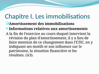 Chapitre I. Les immobilisations
Amortissement des immobilisations
 Informations relatives aux amortissements
A la fin de l’exercice au cours duquel intervient la
révision du plan d'amortissement, il y a lieu de
faire mention de ce changement dans l’ETIC, en y
indiquant ses motifs et son influence sur le
patrimoine, la situation financière et les
résultats. (A3).
 