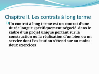 Chapitre II. Les contrats à long terme
Un contrat à long terme est un contrat d’une
durée longue spécifiquement négocié dans le
cadre d’un projet unique portant sur la
construction ou la réalisation d’un bien ou un
service dont l’exécution s’étend sur au moins
deux exercices
 