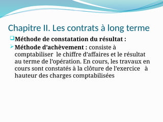 Chapitre II. Les contrats à long terme
Méthode de constatation du résultat :
Méthode d’achèvement : consiste à
comptabiliser le chiffre d’affaires et le résultat
au terme de l’opération. En cours, les travaux en
cours sont constatés à la clôture de l’exercice à
hauteur des charges comptabilisées
 