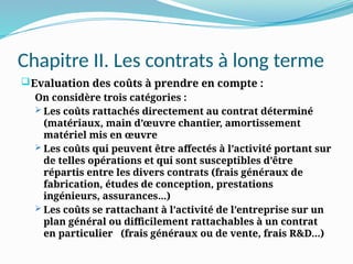 Chapitre II. Les contrats à long terme
Evaluation des coûts à prendre en compte :
On considère trois catégories :
 Les coûts rattachés directement au contrat déterminé
(matériaux, main d’œuvre chantier, amortissement
matériel mis en œuvre
 Les coûts qui peuvent être affectés à l’activité portant sur
de telles opérations et qui sont susceptibles d’être
répartis entre les divers contrats (frais généraux de
fabrication, études de conception, prestations
ingénieurs, assurances...)
 Les coûts se rattachant à l’activité de l’entreprise sur un
plan général ou difficilement rattachables à un contrat
en particulier (frais généraux ou de vente, frais R&D...)
 