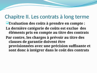 Chapitre II. Les contrats à long terme
Evaluation des coûts à prendre en compte :
La dernière catégorie de coûts est exclue des
éléments pris en compte au titre des contrats
Par contre, les charges à prévoir au titre des
clauses de garantie doivent être
provisionnées avec une précision suffisante et
sont donc à intégrer dans le coût des contrats
 