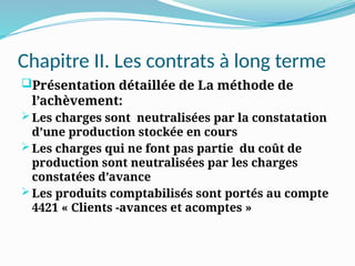 Chapitre II. Les contrats à long terme
Présentation détaillée de La méthode de
l’achèvement:
 Les charges sont neutralisées par la constatation
d’une production stockée en cours
 Les charges qui ne font pas partie du coût de
production sont neutralisées par les charges
constatées d’avance
 Les produits comptabilisés sont portés au compte
4421 « Clients -avances et acomptes »
 