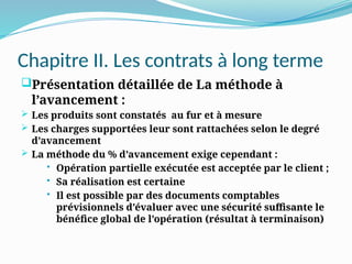 Chapitre II. Les contrats à long terme
Présentation détaillée de La méthode à
l’avancement :
 Les produits sont constatés au fur et à mesure
 Les charges supportées leur sont rattachées selon le degré
d’avancement
 La méthode du % d’avancement exige cependant :
 Opération partielle exécutée est acceptée par le client ;
 Sa réalisation est certaine
 Il est possible par des documents comptables
prévisionnels d’évaluer avec une sécurité suffisante le
bénéfice global de l’opération (résultat à terminaison)
 