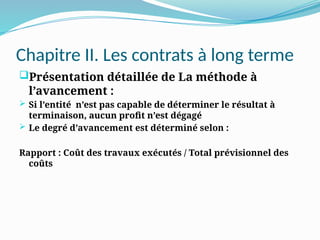 Chapitre II. Les contrats à long terme
Présentation détaillée de La méthode à
l’avancement :
 Si l’entité n’est pas capable de déterminer le résultat à
terminaison, aucun profit n’est dégagé
 Le degré d’avancement est déterminé selon :
Rapport : Coût des travaux exécutés / Total prévisionnel des
coûts
 