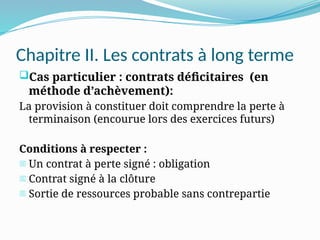 Chapitre II. Les contrats à long terme
Cas particulier : contrats déficitaires (en
méthode d’achèvement):
La provision à constituer doit comprendre la perte à
terminaison (encourue lors des exercices futurs)
Conditions à respecter :
- Un contrat à perte signé : obligation
- Contrat signé à la clôture
- Sortie de ressources probable sans contrepartie
 