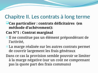 Chapitre II. Les contrats à long terme
Cas particulier : contrats déficitaires (en
méthode d’achèvement):
Cas N°1 : Contrat marginal
- Il ne constitue pas un élément prépondérant de
l’activité,
- La marge réalisée sur les autres contrats permet
de couvrir largement les frais généraux
Dans ce cas la provision semble pouvoir se limiter
à la marge négative (sur un coût ne comprenant
pas la quote part des frais communs)
 