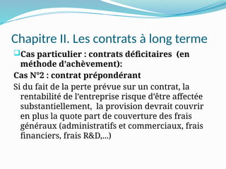 Chapitre II. Les contrats à long terme
Cas particulier : contrats déficitaires (en
méthode d’achèvement):
Cas N°2 : contrat prépondérant
Si du fait de la perte prévue sur un contrat, la
rentabilité de l’entreprise risque d’être affectée
substantiellement, la provision devrait couvrir
en plus la quote part de couverture des frais
généraux (administratifs et commerciaux, frais
financiers, frais R&D,...)
 