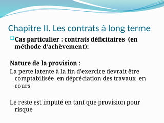 Chapitre II. Les contrats à long terme
Cas particulier : contrats déficitaires (en
méthode d’achèvement):
Nature de la provision :
La perte latente à la fin d’exercice devrait être
comptabilisée en dépréciation des travaux en
cours
Le reste est imputé en tant que provision pour
risque
 