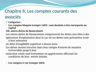 Chapitre II. Les comptes courants des
associés
 Catégories :
- Les comptes bloqués (compte 1485) : sont destinés à être incorporés au
capital
148. autres dettes de financement
Les autres dettes de financement comprennent les dettes non liées à des
opérations d'exploitation dans le cas où ces dettes sont présumées avoir
à leur naissance
un délai d'exigibilité supérieur à douze mois.
Ces dettes restent inscrites dans leur compte d'entrée de manière
irréversible jusqu'à leur
extinction totale sauf événement ou appréciation affectant les
conditions de leur entrée initiale.
- Les comptes à vue (compte 4463)
 