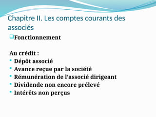 Chapitre II. Les comptes courants des
associés
Fonctionnement
Au crédit :
 Dépôt associé
 Avance reçue par la société
 Rémunération de l’associé dirigeant
 Dividende non encore prélevé
 Intérêts non perçus
 