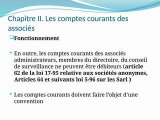 Chapitre II. Les comptes courants des
associés
Fonctionnement
 En outre, les comptes courants des associés
administrateurs, membres du directoire, du conseil
de surveillance ne peuvent être débiteurs (article
62 de la loi 17-95 relative aux sociétés anonymes,
Articles 64 et suivants loi 5-96 sur les Sarl )
 Les comptes courants doivent faire l’objet d’une
convention
 