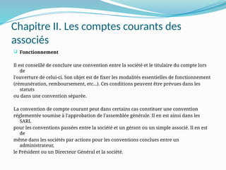 Chapitre II. Les comptes courants des
associés
 Fonctionnement
Il est conseillé de conclure une convention entre la société et le titulaire du compte lors
de
l'ouverture de celui-ci. Son objet est de fixer les modalités essentielles de fonctionnement
(rémunération, remboursement, etc...). Ces conditions peuvent être prévues dans les
statuts
ou dans une convention séparée.
La convention de compte courant peut dans certains cas constituer une convention
réglementée soumise à l'approbation de l'assemblée générale. Il en est ainsi dans les
SARL
pour les conventions passées entre la société et un gérant ou un simple associé. Il en est
de
même dans les sociétés par actions pour les conventions conclues entre un
administrateur,
le Président ou un Directeur Général et la société.
 