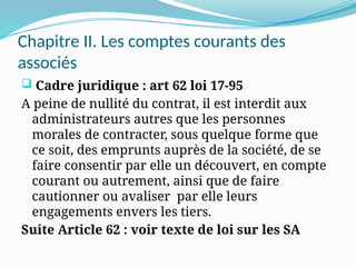 Chapitre II. Les comptes courants des
associés
 Cadre juridique : art 62 loi 17-95
A peine de nullité du contrat, il est interdit aux
administrateurs autres que les personnes
morales de contracter, sous quelque forme que
ce soit, des emprunts auprès de la société, de se
faire consentir par elle un découvert, en compte
courant ou autrement, ainsi que de faire
cautionner ou avaliser par elle leurs
engagements envers les tiers.
Suite Article 62 : voir texte de loi sur les SA
 