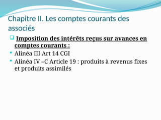 Chapitre II. Les comptes courants des
associés
 Imposition des intérêts reçus sur avances en
comptes courants :
 Alinéa III Art 14 CGI
 Alinéa IV –C Article 19 : produits à revenus fixes
et produits assimilés
 