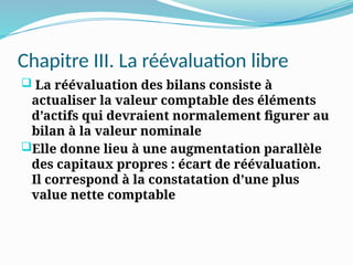 Chapitre III. La réévaluation libre
 La réévaluation des bilans consiste à
actualiser la valeur comptable des éléments
d’actifs qui devraient normalement figurer au
bilan à la valeur nominale
Elle donne lieu à une augmentation parallèle
des capitaux propres : écart de réévaluation.
Il correspond à la constatation d’une plus
value nette comptable
 