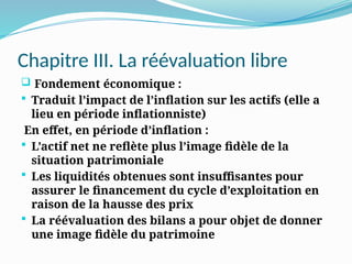 Chapitre III. La réévaluation libre
 Fondement économique :
 Traduit l’impact de l’inflation sur les actifs (elle a
lieu en période inflationniste)
En effet, en période d’inflation :
 L’actif net ne reflète plus l’image fidèle de la
situation patrimoniale
 Les liquidités obtenues sont insuffisantes pour
assurer le financement du cycle d’exploitation en
raison de la hausse des prix
 La réévaluation des bilans a pour objet de donner
une image fidèle du patrimoine
 