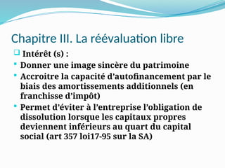 Chapitre III. La réévaluation libre
 Intérêt (s) :
 Donner une image sincère du patrimoine
 Accroitre la capacité d’autofinancement par le
biais des amortissements additionnels (en
franchisse d’impôt)
 Permet d’éviter à l’entreprise l’obligation de
dissolution lorsque les capitaux propres
deviennent inférieurs au quart du capital
social (art 357 loi17-95 sur la SA)
 