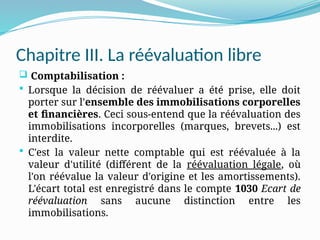 Chapitre III. La réévaluation libre
 Comptabilisation :
 Lorsque la décision de réévaluer a été prise, elle doit
porter sur l'ensemble des immobilisations corporelles
et financières. Ceci sous-entend que la réévaluation des
immobilisations incorporelles (marques, brevets...) est
interdite.
 C'est la valeur nette comptable qui est réévaluée à la
valeur d'utilité (différent de la réévaluation légale, où
l'on réévalue la valeur d'origine et les amortissements).
L'écart total est enregistré dans le compte 1030 Ecart de
réévaluation sans aucune distinction entre les
immobilisations.
 
