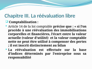 Chapitre III. La réévaluation libre
 Comptabilisation :
 Article 14 de la loi comptable précise que : « si l’on
procède à une réévaluation des immobilisations
corporelles et financières, l’écart entre la valeur
actuelle (valeur d’utilité) et la valeur comptable
nette ne peut être utilisé à compenser des pertes
; il est inscrit distinctement au bilan
 La réévaluation est effectuée sur la base
d’indices déterminés par l’entreprise sous sa
responsabilité
 