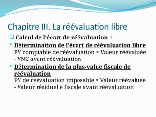 Chapitre III. La réévaluation libre
 Calcul de l’écart de réévaluation :
 Détermination de l’écart de réévaluation libre
PV comptable de réévaluation = Valeur réévaluée
- VNC avant réévaluation
 Détermination de la plus-value fiscale de
réévaluation
PV de réévaluation imposable = Valeur réévaluée
- Valeur résiduelle fiscale avant réévaluation
 