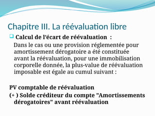 Chapitre III. La réévaluation libre
 Calcul de l’écart de réévaluation :
Dans le cas ou une provision réglementée pour
amortissement dérogatoire a été constituée
avant la réévaluation, pour une immobilisation
corporelle donnée, la plus-value de réévaluation
imposable est égale au cumul suivant :
PV comptable de réévaluation
(+ ) Solde créditeur du compte "Amortissements
dérogatoires" avant réévaluation
 
