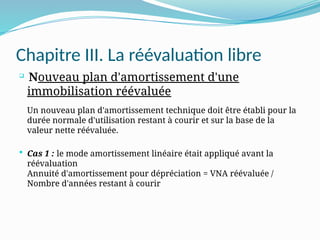 Chapitre III. La réévaluation libre

Nouveau plan d'amortissement d'une
immobilisation réévaluée
Un nouveau plan d'amortissement technique doit être établi pour la
durée normale d'utilisation restant à courir et sur la base de la
valeur nette réévaluée.
 Cas 1 : le mode amortissement linéaire était appliqué avant la
réévaluation
Annuité d'amortissement pour dépréciation = VNA réévaluée /
Nombre d'années restant à courir
 