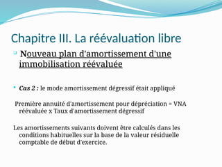 Chapitre III. La réévaluation libre

Nouveau plan d'amortissement d'une
immobilisation réévaluée
 Cas 2 : le mode amortissement dégressif était appliqué
Première annuité d'amortissement pour dépréciation = VNA
réévaluée x Taux d'amortissement dégressif
Les amortissements suivants doivent être calculés dans les
conditions habituelles sur la base de la valeur résiduelle
comptable de début d'exercice.
 