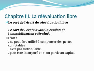 Chapitre III. La réévaluation libre
Le sort de l'écart de réévaluation libre
Le sort de l'écart avant la cession de
l'immobilisation réévaluée
L'écart :
. ne peut être utilisé à compenser des pertes
comptables
. n'est pas distribuable
. peut être incorporé en tt ou partie au capital
 