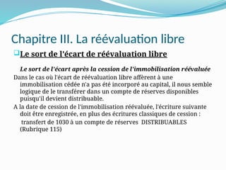 Chapitre III. La réévaluation libre
Le sort de l'écart de réévaluation libre
Le sort de l'écart après la cession de l'immobilisation réévaluée
Dans le cas où l'écart de réévaluation libre affèrent à une
immobilisation cédée n'a pas été incorporé au capital, il nous semble
logique de le transférer dans un compte de réserves disponibles
puisqu'il devient distribuable.
A la date de cession de l'immobilisation réévaluée, l'écriture suivante
doit être enregistrée, en plus des écritures classiques de cession :
transfert de 1030 à un compte de réserves DISTRIBUABLES
(Rubrique 115)
 