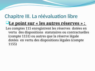 Chapitre III. La réévaluation libre
Le point sur « les autres réserves » :
Les comptes 115 enregistrent les réserves dotées en
vertu des dispositions statutaires ou contractuelles
(compte 1151) ou autres que la réserve légale
dotées en vertu des dispositions légales (compte
1155)
 