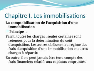 Chapitre I. Les immobilisations
La comptabilisation de l’acquisition d’une
immobilisation
 Principe :
Parmi toutes les charges , seules certaines sont
retenues pour la détermination du coût
d’acquisition. Les autres obéissent au régime des
frais d’acquisition d’une immobilisation et autres
charges à répartir.
En outre, il ne peut jamais être tenu compte des
frais financiers relatifs aux capitaux empruntés.
 
