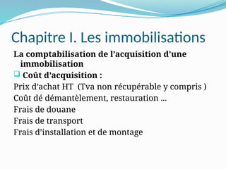Chapitre I. Les immobilisations
La comptabilisation de l’acquisition d’une
immobilisation
 Coût d’acquisition :
Prix d’achat HT (Tva non récupérable y compris )
Coût dé démantèlement, restauration ...
Frais de douane
Frais de transport
Frais d’installation et de montage
 