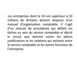 Les entreprises dont le CA est supérieur à 10
millions de dirhams doivent disposer d’un
manuel d’organisation comptable. Il s’agit
d’un manuel de procédures qui définit les
tâches au sein du service comptable et décrit
le circuit que doivent suivre les pièces
justificatives et les relations qui existent entre
le service comptable et les autres fonctions de
l’entreprise
 