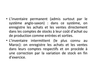 • L’inventaire permanent (admis surtout par le
système anglo-saxon) : dans ce système, on
enregistre les achats et les ventes directement
dans les comptes de stocks à leur coût d’achat ou
de production comme entrées et sorties.
• L’inventaire intermittent (le plus connu au
Maroc): on enregistre les achats et les ventes
dans leurs comptes respectifs et on procède à
une correction par la variation de stock en fin
d’exercice.
 