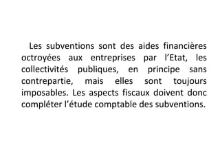 Les subventions sont des aides financières
octroyées aux entreprises par l’Etat, les
collectivités publiques, en principe sans
contrepartie, mais elles sont toujours
imposables. Les aspects fiscaux doivent donc
compléter l’étude comptable des subventions.
 