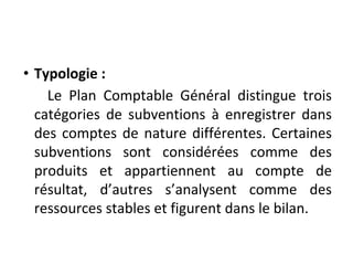 • Typologie :
Le Plan Comptable Général distingue trois
catégories de subventions à enregistrer dans
des comptes de nature différentes. Certaines
subventions sont considérées comme des
produits et appartiennent au compte de
résultat, d’autres s’analysent comme des
ressources stables et figurent dans le bilan.
 
