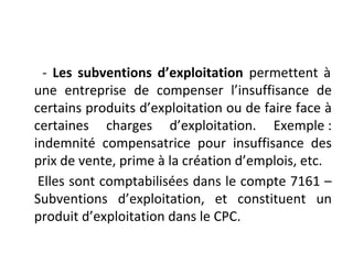 - Les subventions d’exploitation permettent à
une entreprise de compenser l’insuffisance de
certains produits d’exploitation ou de faire face à
certaines charges d’exploitation. Exemple :
indemnité compensatrice pour insuffisance des
prix de vente, prime à la création d’emplois, etc.
Elles sont comptabilisées dans le compte 7161 –
Subventions d’exploitation, et constituent un
produit d’exploitation dans le CPC.
 