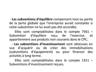 - Les subventions d’équilibre compensent tout ou partie
de la perte globale que l’entreprise aurait constatée si
cette subvention ne lui avait pas été accordée.
Elles sont comptabilisées dans le compte 7561 –
Subvention d’équilibre reçu de l’exercice, et
appartiennent aux produits non courants dans le CPC.
- Les subventions d’investissement sont obtenues en
vue d’acquérir ou de créer des immobilisations
(subventions d’équipement) ou pour financer des
activités à long terme.
Elles sont comptabilisées dans le compte 1311 –
Subventions d’investissement reçues.
 